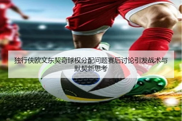 独行侠欧文东契奇球权分配问题赛后讨论引发战术与默契新思考