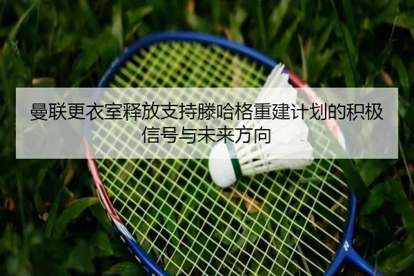 曼联更衣室释放支持滕哈格重建计划的积极信号与未来方向